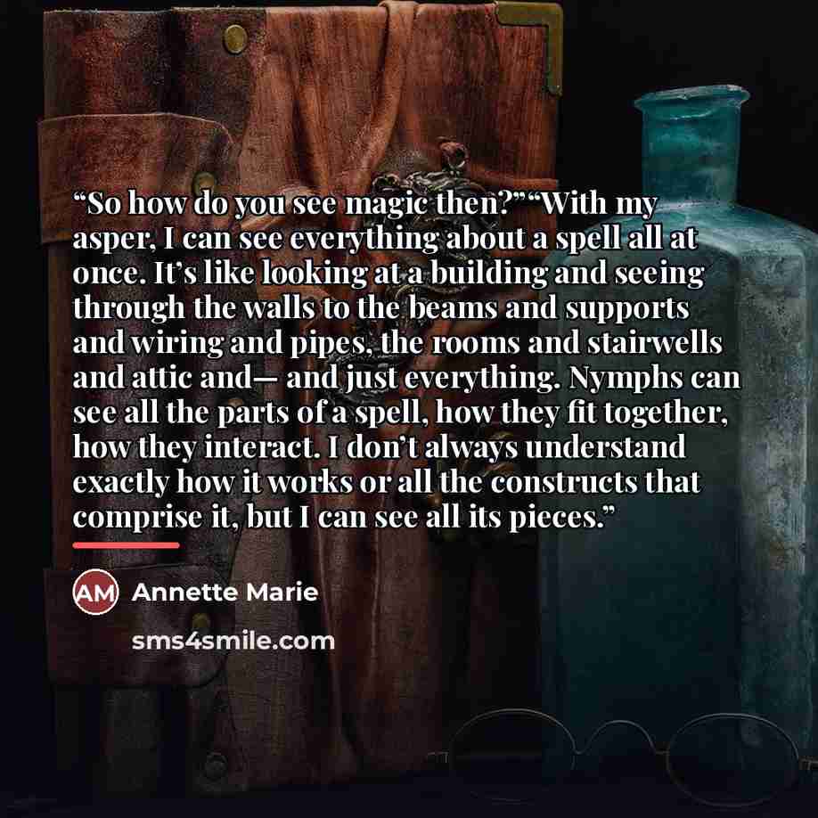“So how do you see magic then?”“With my asper, I can see everything about a spell all at once. It’s like looking at a building and seeing through the walls to the beams and supports and wiring and pipes, the rooms and stairwells and attic and— and just everything. Nymphs can see all the parts of a…” quote by Annette Marie