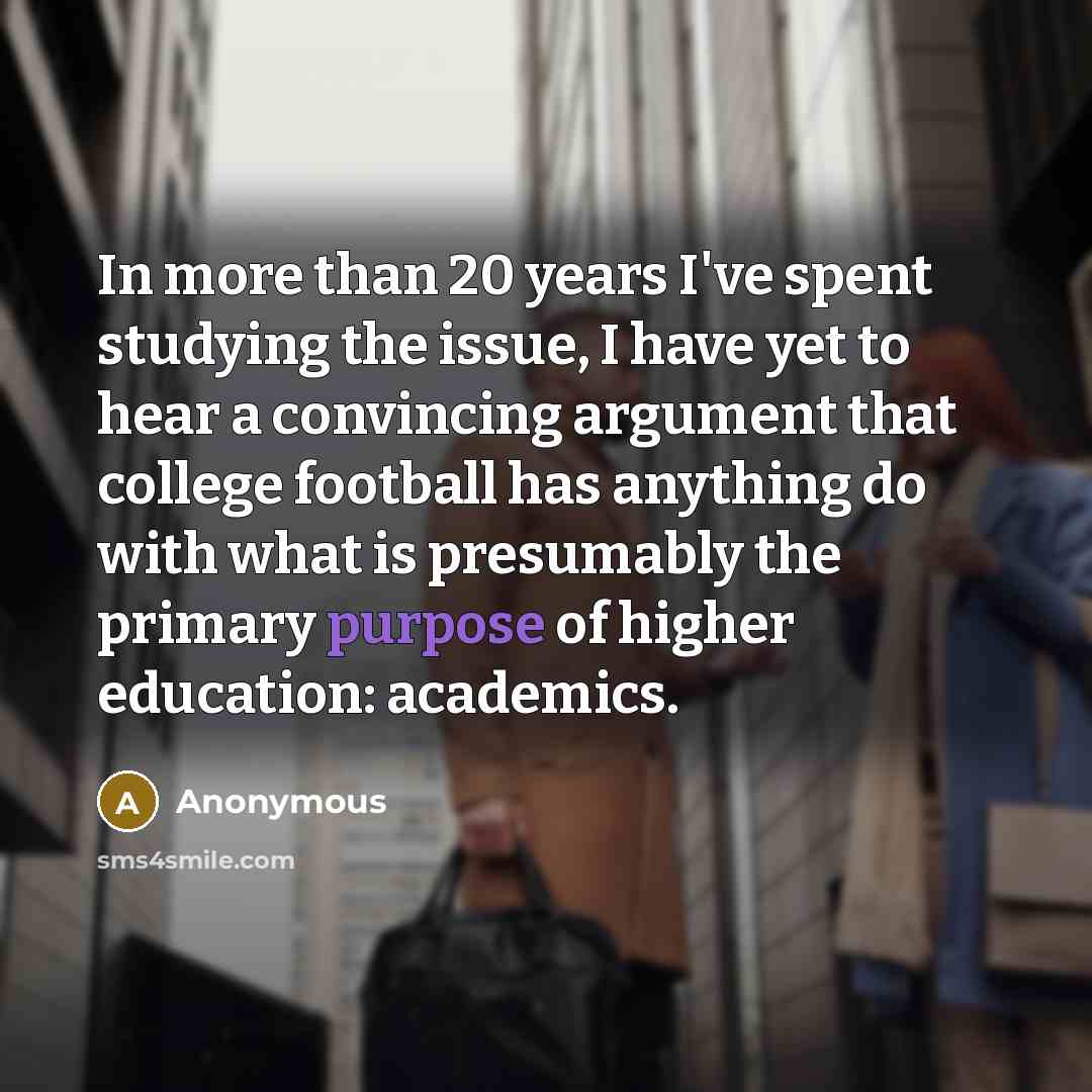 “In more than 20 years I've spent studying the issue, I have yet to hear a convincing argument that college football has anything do with what is presumably the primary purpose of higher education: academics.” quote by Anonymous