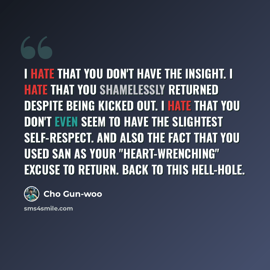 “I hate that you don't have the insight. I hate that you shamelessly returned despite being kicked out. I hate that you don't even seem to have the slightest self-respect. And also the fact that you used San as your "heart-wrenching" excuse to return. Back to this hell-hole.” quote by Cho Gun-woo