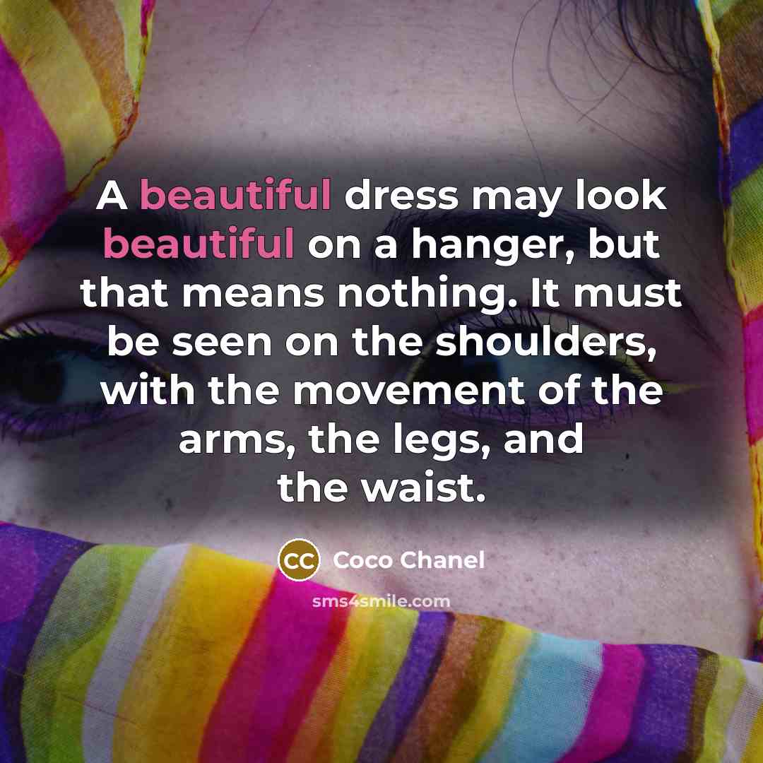 “A beautiful dress may look beautiful on a hanger, but that means nothing. It must be seen on the shoulders, with the movement of the arms, the legs, and the waist.” quote by Coco Chanel