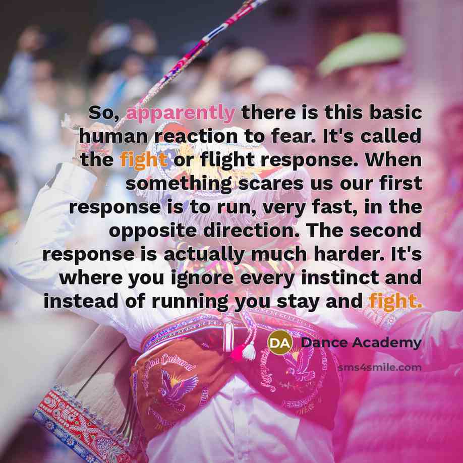 “So, apparently there is this basic human reaction to fear. It's called the fight or flight response. When something scares us our first response is to run, very fast, in the opposite direction. The second response is actually much harder. It's where you ignore every instinct and instead of running…” quote by Dance Academy
