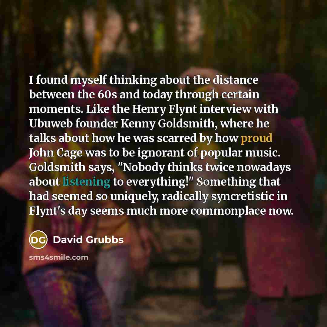 “I found myself thinking about the distance between the 60s and today through certain moments. Like the Henry Flynt interview with Ubuweb founder Kenny Goldsmith, where he talks about how he was scarred by how proud John Cage was to be ignorant of popular music. Goldsmith says, "Nobody thinks twice…” quote by David Grubbs
