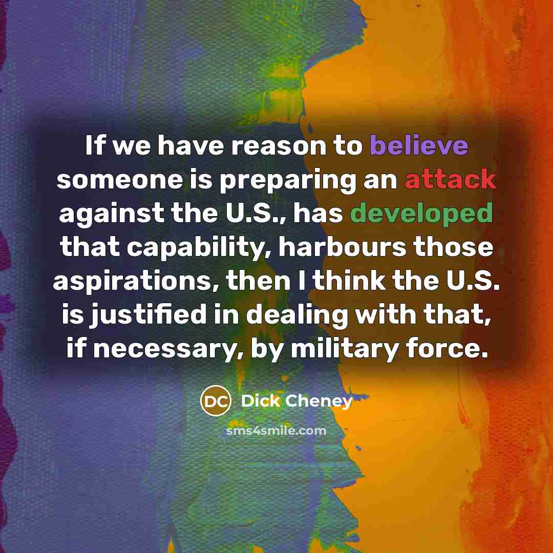 “If we have reason to believe someone is preparing an attack against the U.S., has developed that capability, harbours those aspirations, then I think the U.S. is justified in dealing with that, if necessary, by military force.” quote by Dick Cheney