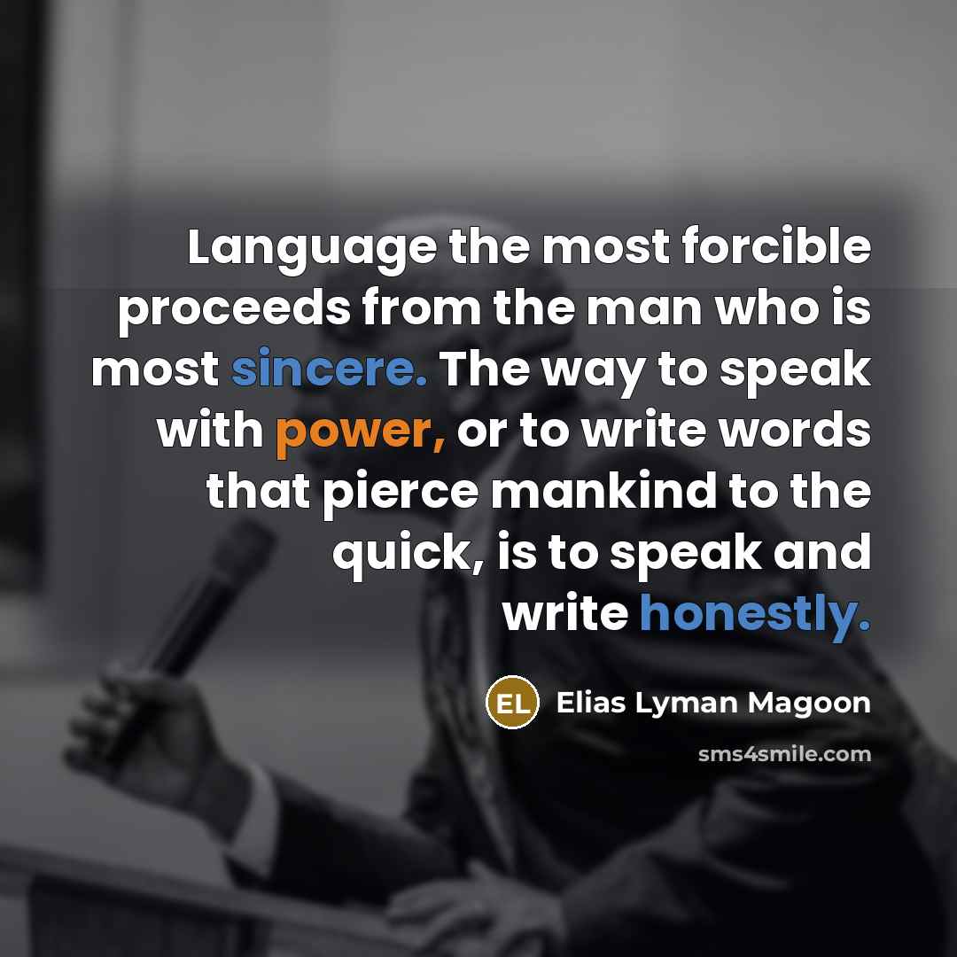 “Language the most forcible proceeds from the man who is most sincere. The way to speak with power, or to write words that pierce mankind to the quick, is to speak and write honestly.” quote by Elias Lyman Magoon