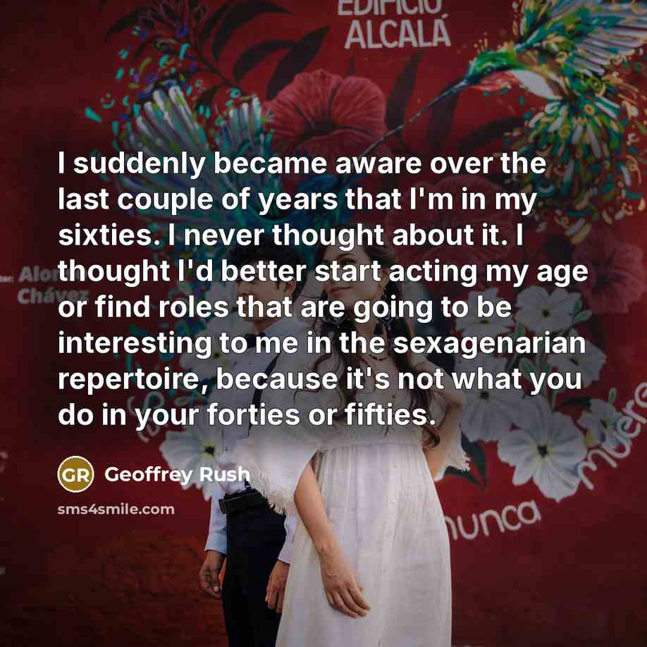 “I suddenly became aware over the last couple of years that I'm in my sixties. I never thought about it. I thought I'd better start acting my age or find roles that are going to be interesting to me in the sexagenarian repertoire, because it's not what you do in your forties or fifties.” quote by Geoffrey Rush