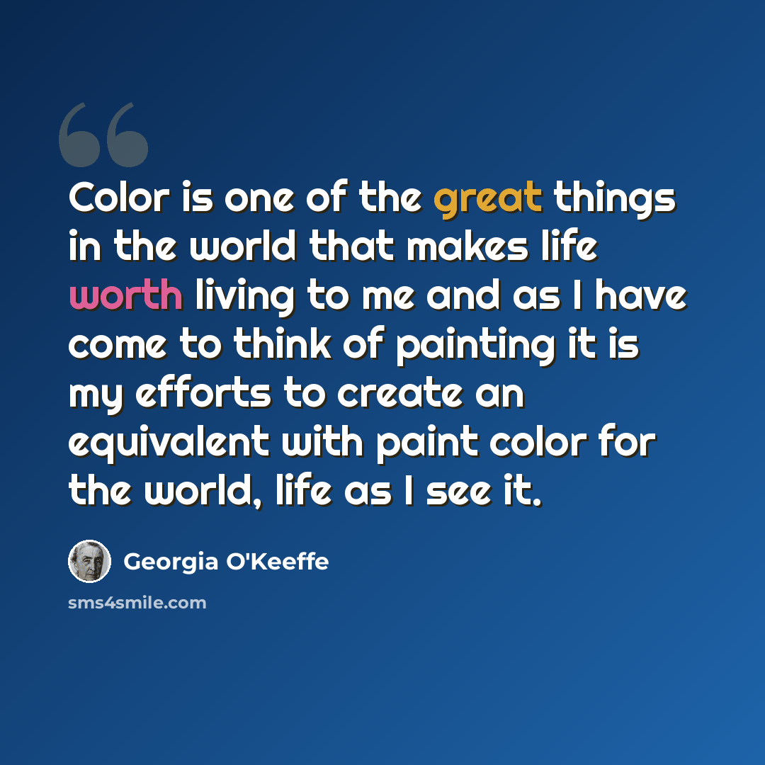 “Color is one of the great things in the world that makes life worth living to me and as I have come to think of painting it is my efforts to create an equivalent with paint color for the world, life as I see it.” quote by Georgia O'Keeffe