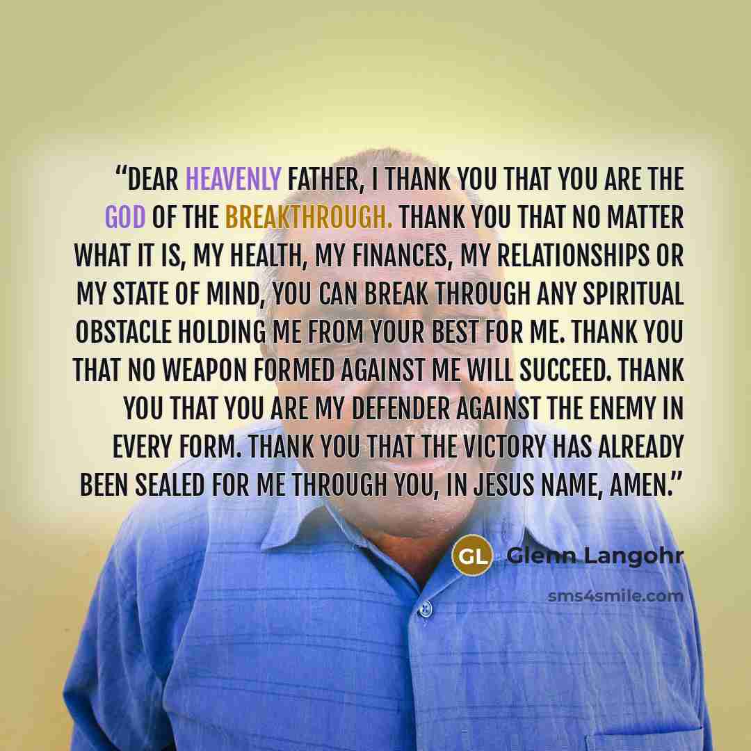 “Dear Heavenly Father, I thank You that You are the God of the breakthrough. Thank You that no matter what it is, my health, my finances, my relationships or my state of mind, You can break through any spiritual obstacle holding me from Your best for me. Thank You that no weapon formed against me…” quote by Glenn Langohr