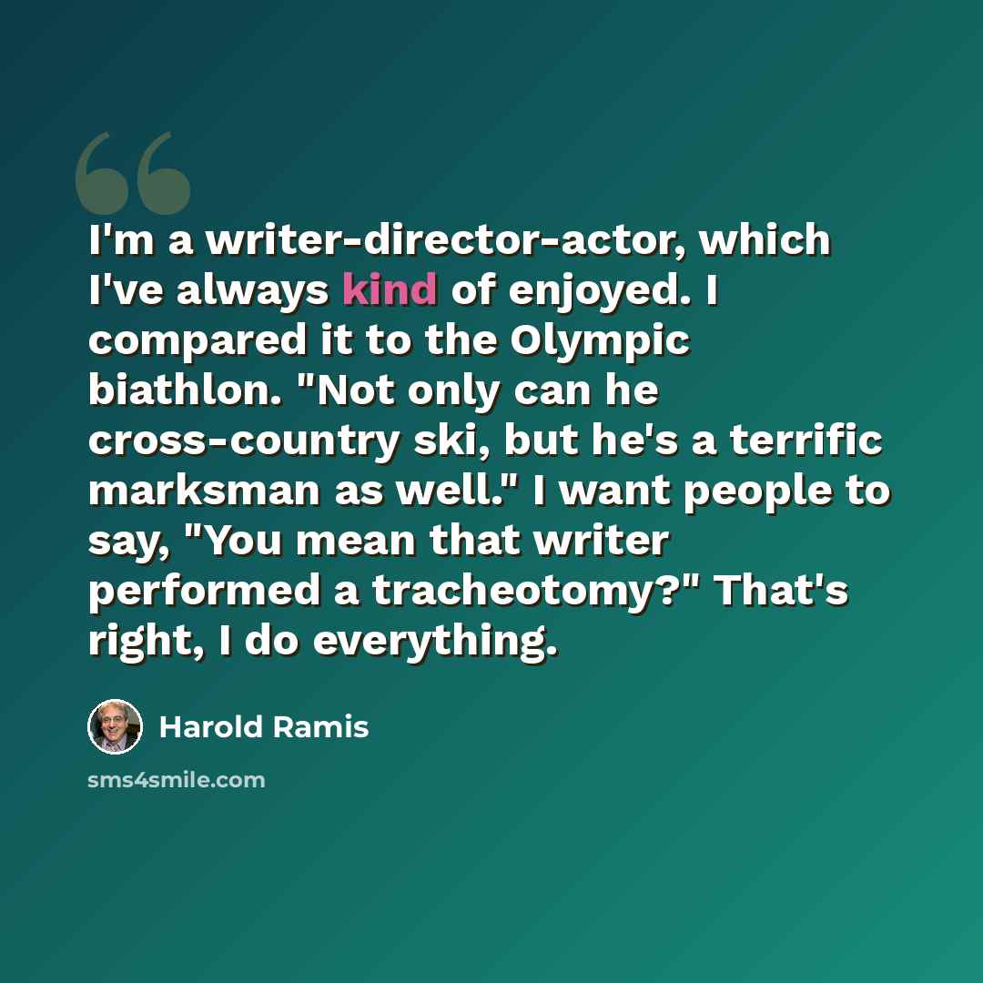 “I'm a writer-director-actor, which I've always kind of enjoyed. I compared it to the Olympic biathlon. "Not only can he cross-country ski, but he's a terrific marksman as well." I want people to say, "You mean that writer performed a tracheotomy?" That's right, I do everything.” quote by Harold Ramis