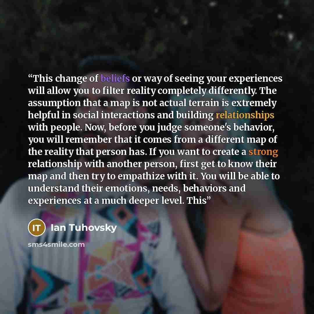 “This change of beliefs or way of seeing your experiences will allow you to filter reality completely differently. The assumption that a map is not actual terrain is extremely helpful in social interactions and building relationships with people. Now, before you judge someone's behavior, you will…” quote by Ian Tuhovsky