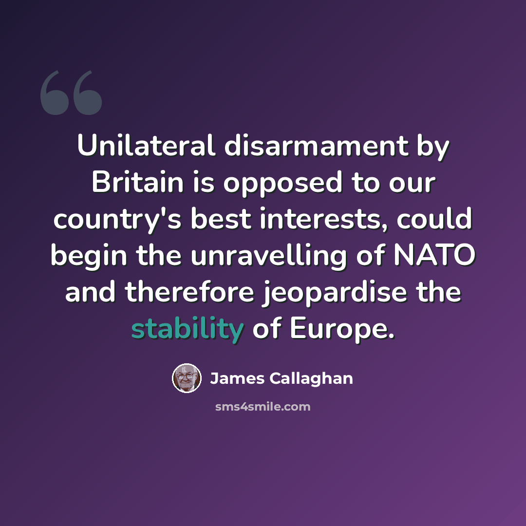 “Unilateral disarmament by Britain is opposed to our country's best interests, could begin the unravelling of NATO and therefore jeopardise the stability of Europe.” quote by James Callaghan