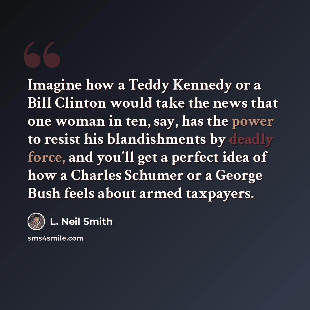 “Imagine how a Teddy Kennedy or a Bill Clinton would take the news that one woman in ten, say, has the power to resist his blandishments by deadly force, and you'll get a perfect idea of how a Charles Schumer or a George Bush feels about armed taxpayers.” quote by L. Neil Smith