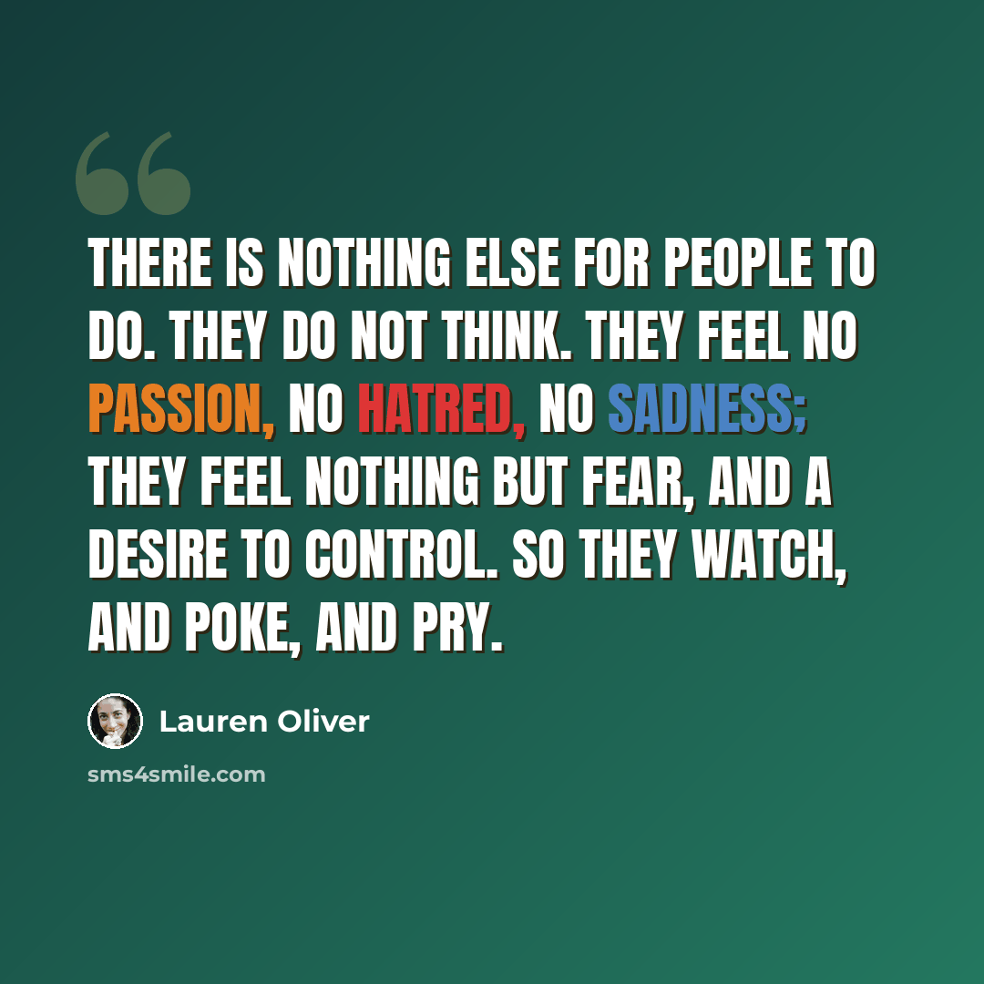 “There is nothing else for people to do. They do not think. They feel no passion, no hatred, no sadness; they feel nothing but fear, and a desire to control. So they watch, and poke, and pry.” quote by Lauren Oliver