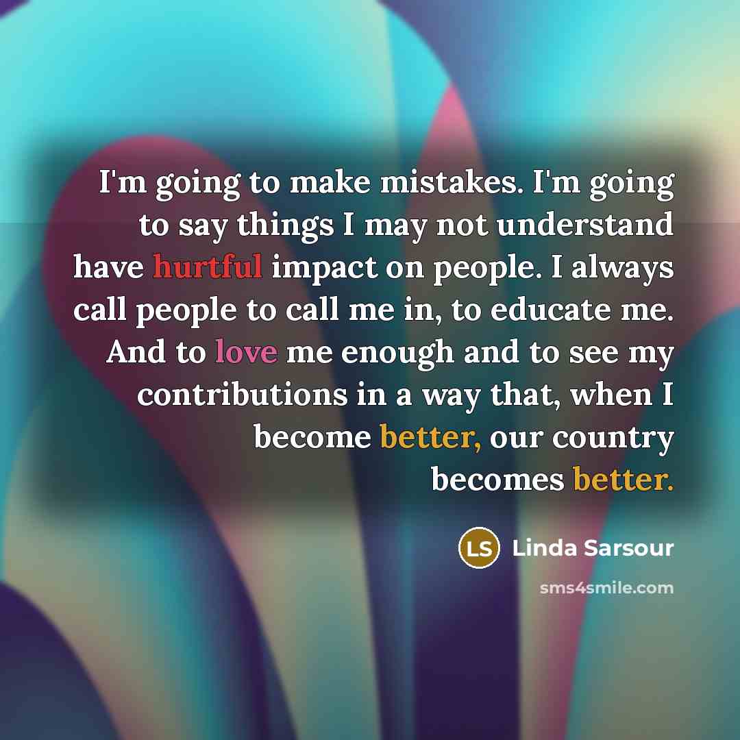 “I'm going to make mistakes. I'm going to say things I may not understand have hurtful impact on people. I always call people to call me in, to educate me. And to love me enough and to see my contributions in a way that, when I become better, our country becomes better.” quote by Linda Sarsour
