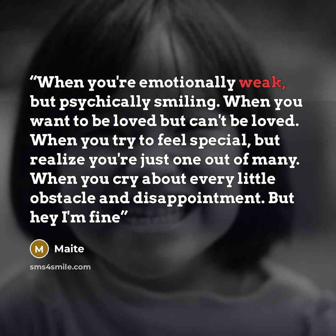 “When you're emotionally weak, but psychically smiling. When you want to be loved but can't be loved. When you try to feel special, but realize you're just one out of many. When you cry about every little obstacle and disappointment. But hey I'm fine” quote by Maite