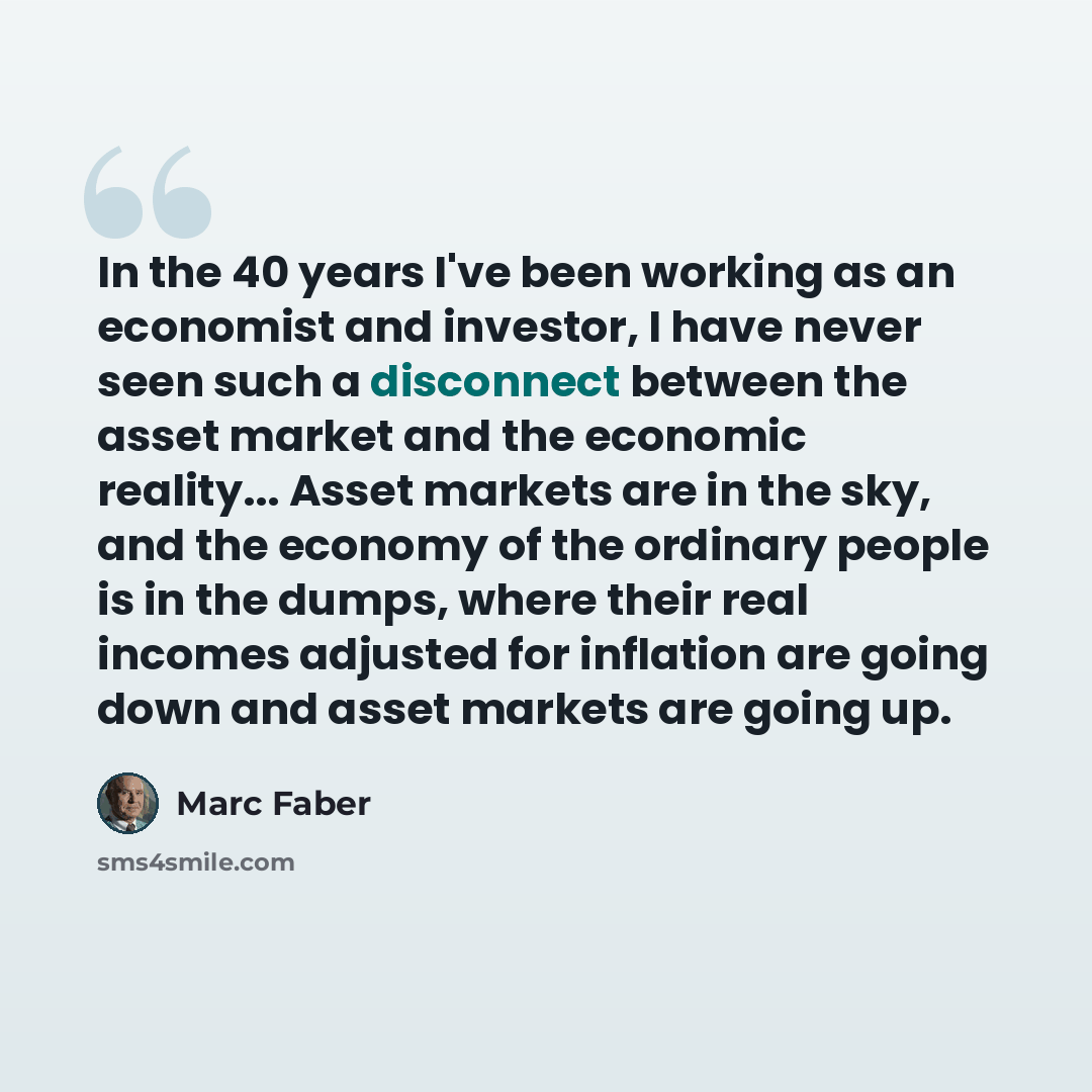 “In the 40 years I've been working as an economist and investor, I have never seen such a disconnect between the asset market and the economic reality... Asset markets are in the sky, and the economy of the ordinary people is in the dumps, where their real incomes adjusted for inflation are going…” quote by Marc Faber