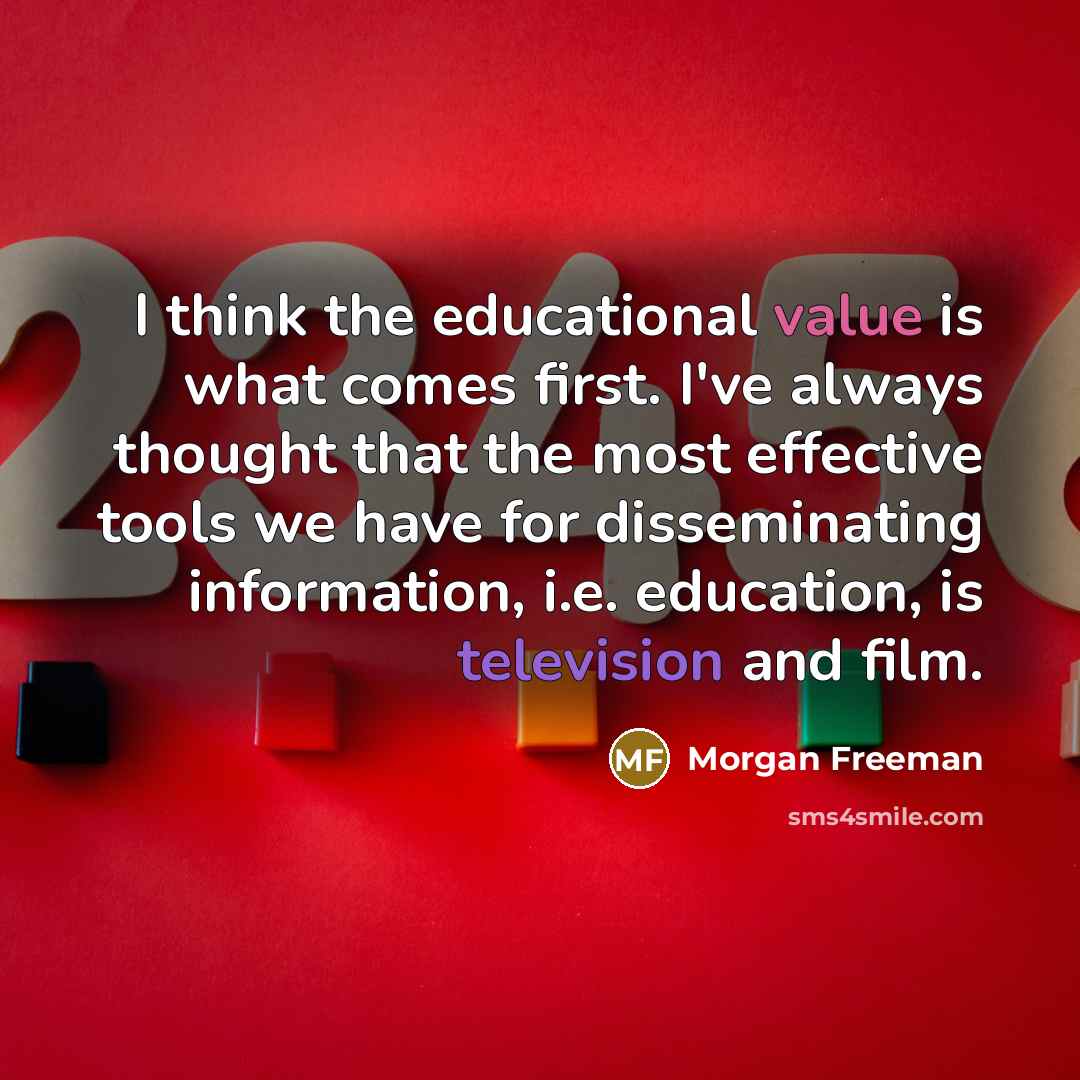 “I think the educational value is what comes first. I've always thought that the most effective tools we have for disseminating information, i.e. education, is television and film.” quote by Morgan Freeman