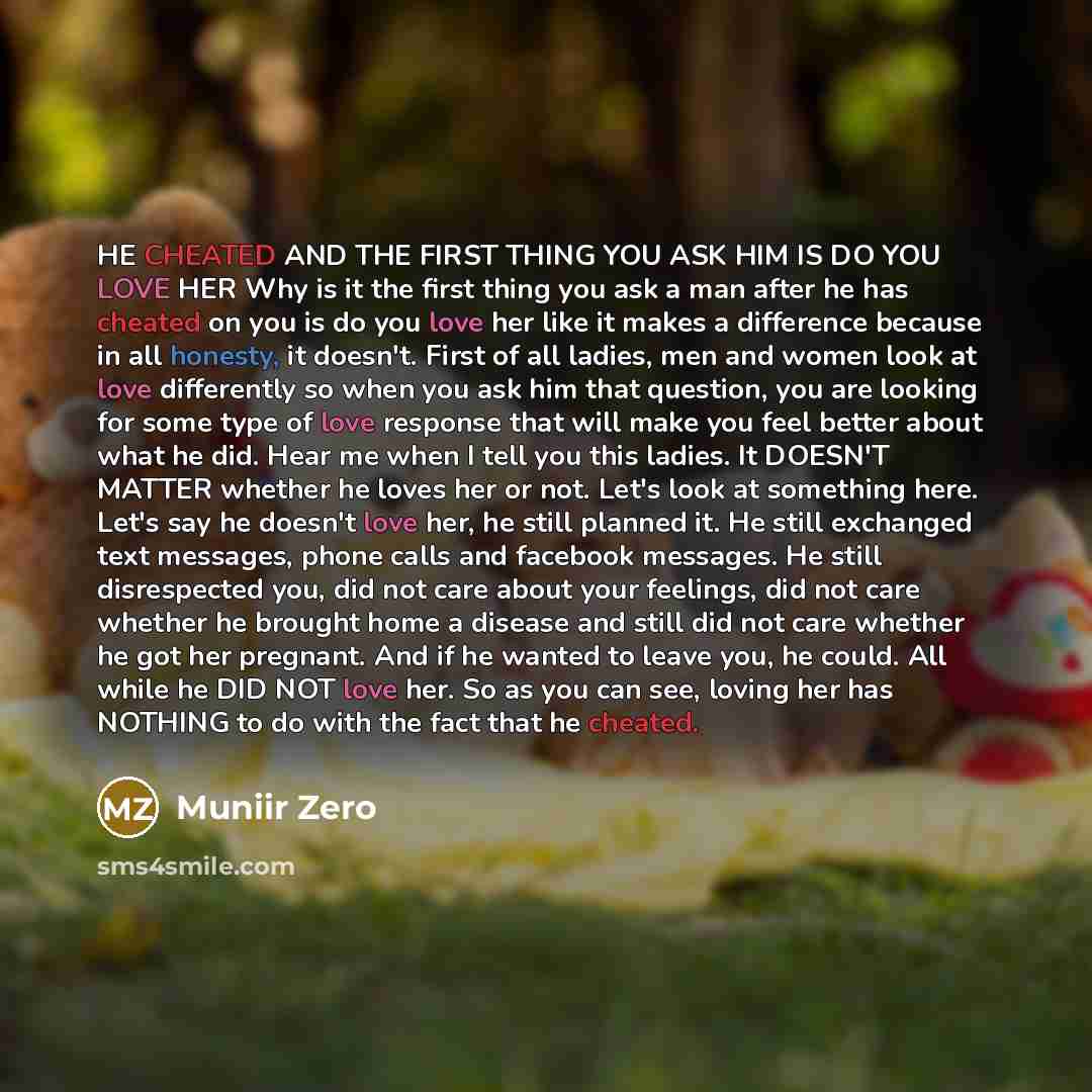 “HE CHEATED AND THE FIRST THING YOU ASK HIM IS DO YOU LOVE HER Why is it the first thing you ask a man after he has cheated on you is do you love her like it makes a difference because in all honesty, it doesn't. First of all ladies, men and women look at love differently so when you ask him that…” quote by Muniir Zero