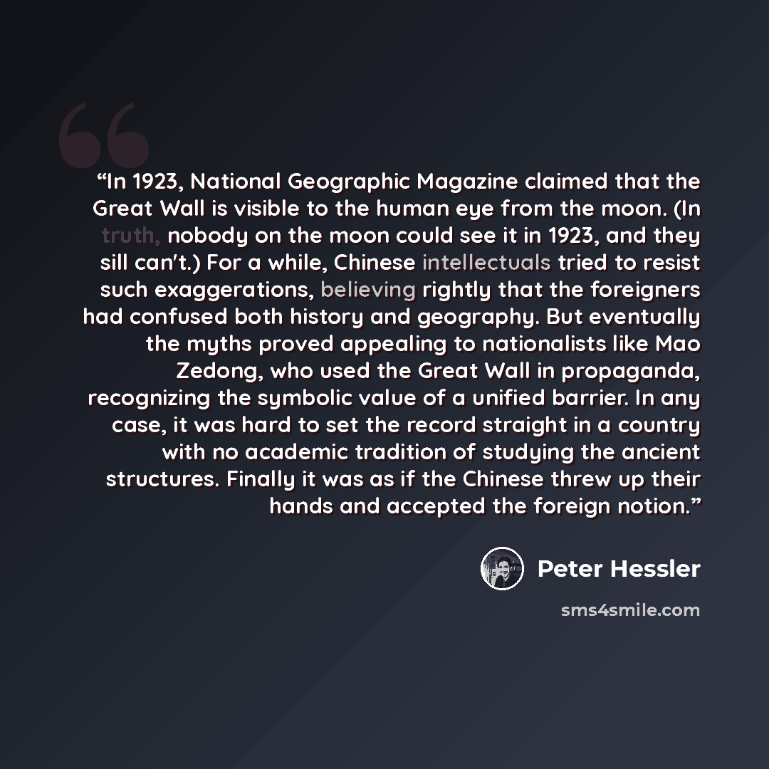 “In 1923, National Geographic Magazine claimed that the Great Wall is visible to the human eye from the moon. (In truth, nobody on the moon could see it in 1923, and they sill can't.) For a while, Chinese intellectuals tried to resist such exaggerations, believing rightly that the foreigners had…” quote by Peter Hessler
