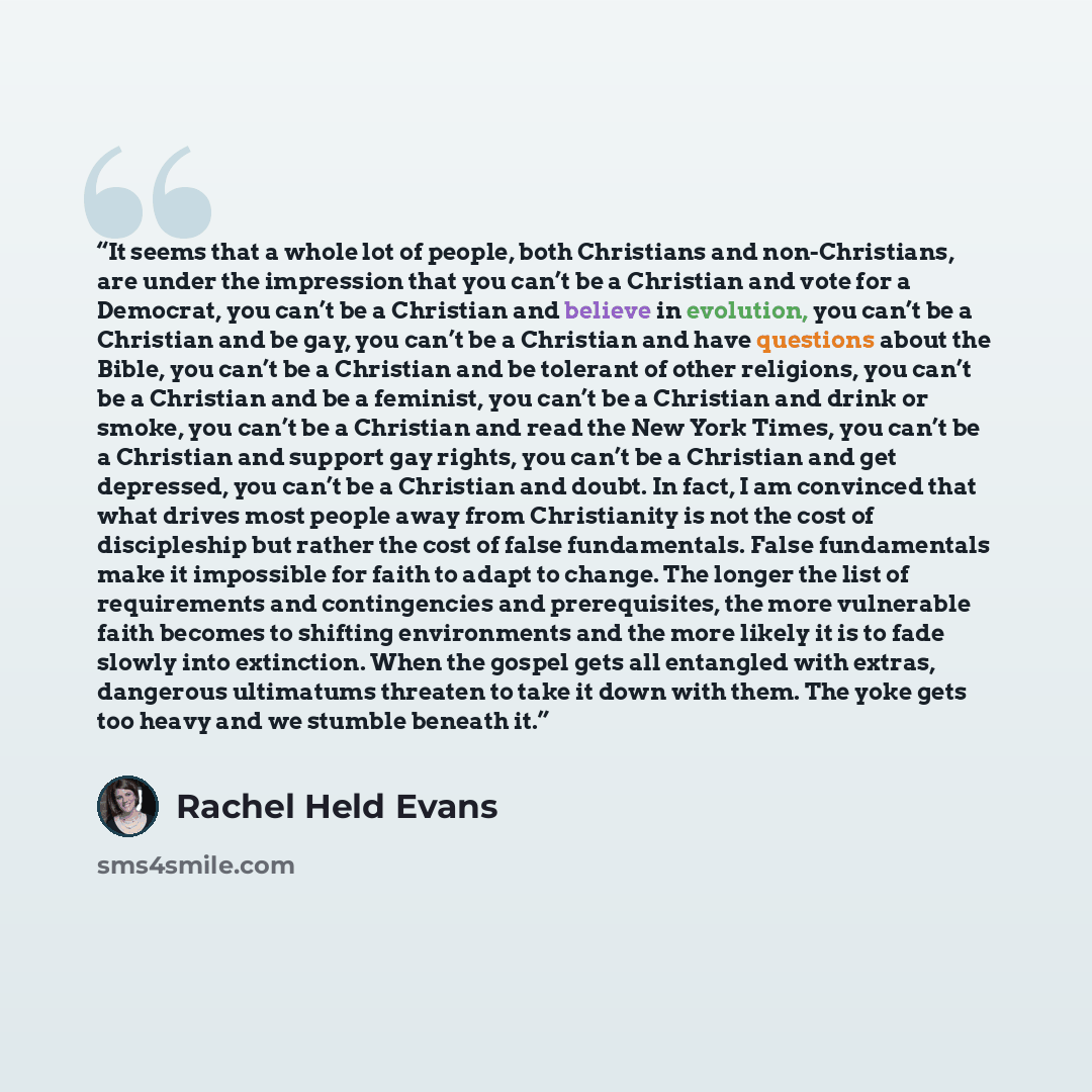 “It seems that a whole lot of people, both Christians and non-Christians, are under the impression that you can’t be a Christian and vote for a Democrat, you can’t be a Christian and believe in evolution, you can’t be a Christian and be gay, you can’t be a Christian and have questions about the…” quote by Rachel Held Evans