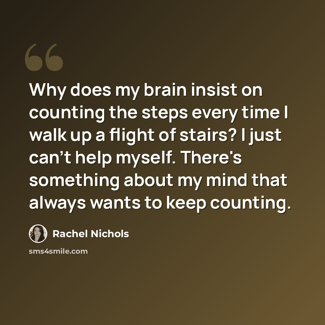 “Why does my brain insist on counting the steps every time I walk up a flight of stairs? I just can't help myself. There's something about my mind that always wants to keep counting.” quote by Rachel Nichols