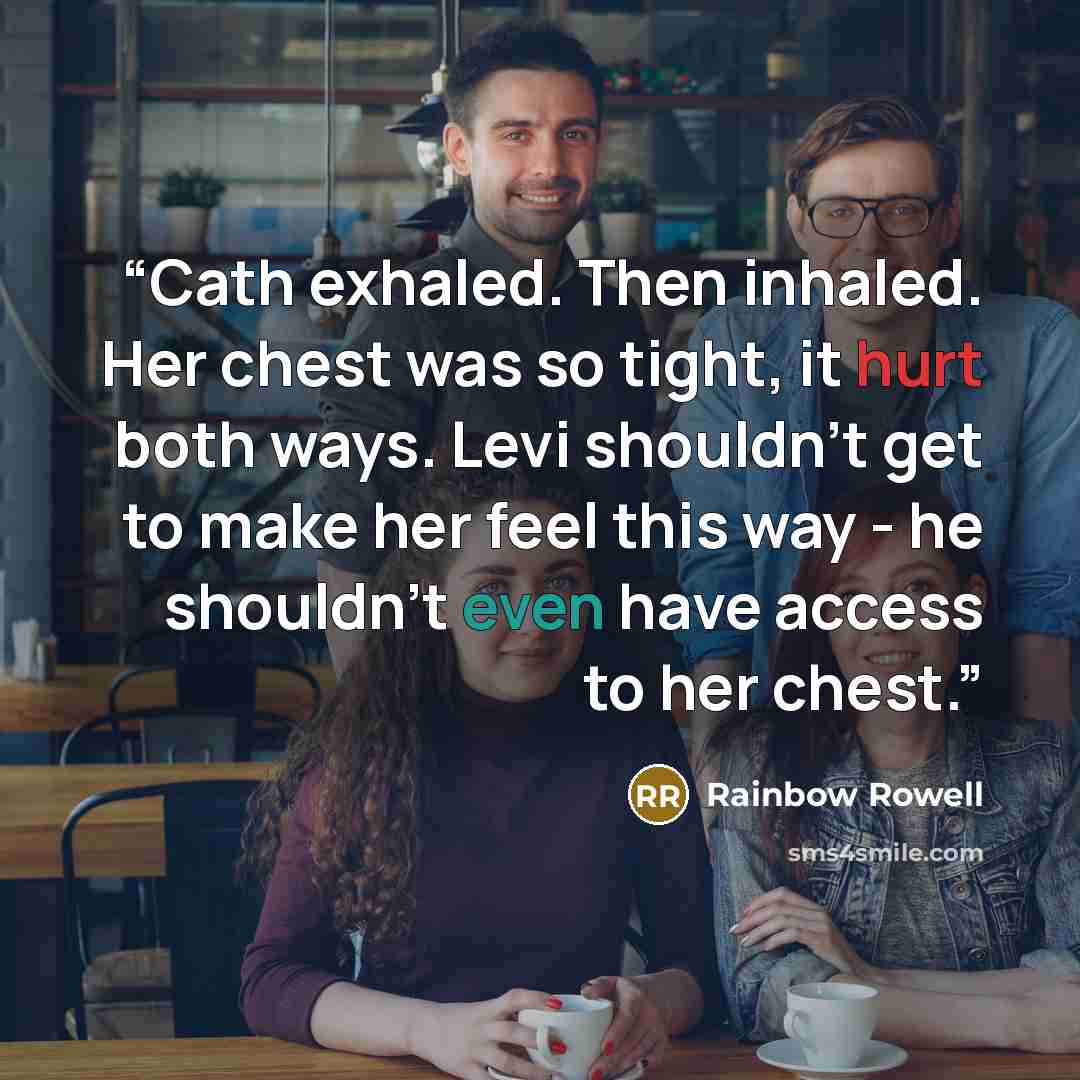 “Cath exhaled. Then inhaled. Her chest was so tight, it hurt both ways. Levi shouldn't get to make her feel this way - he shouldn't even have access to her chest.” quote by Rainbow Rowell