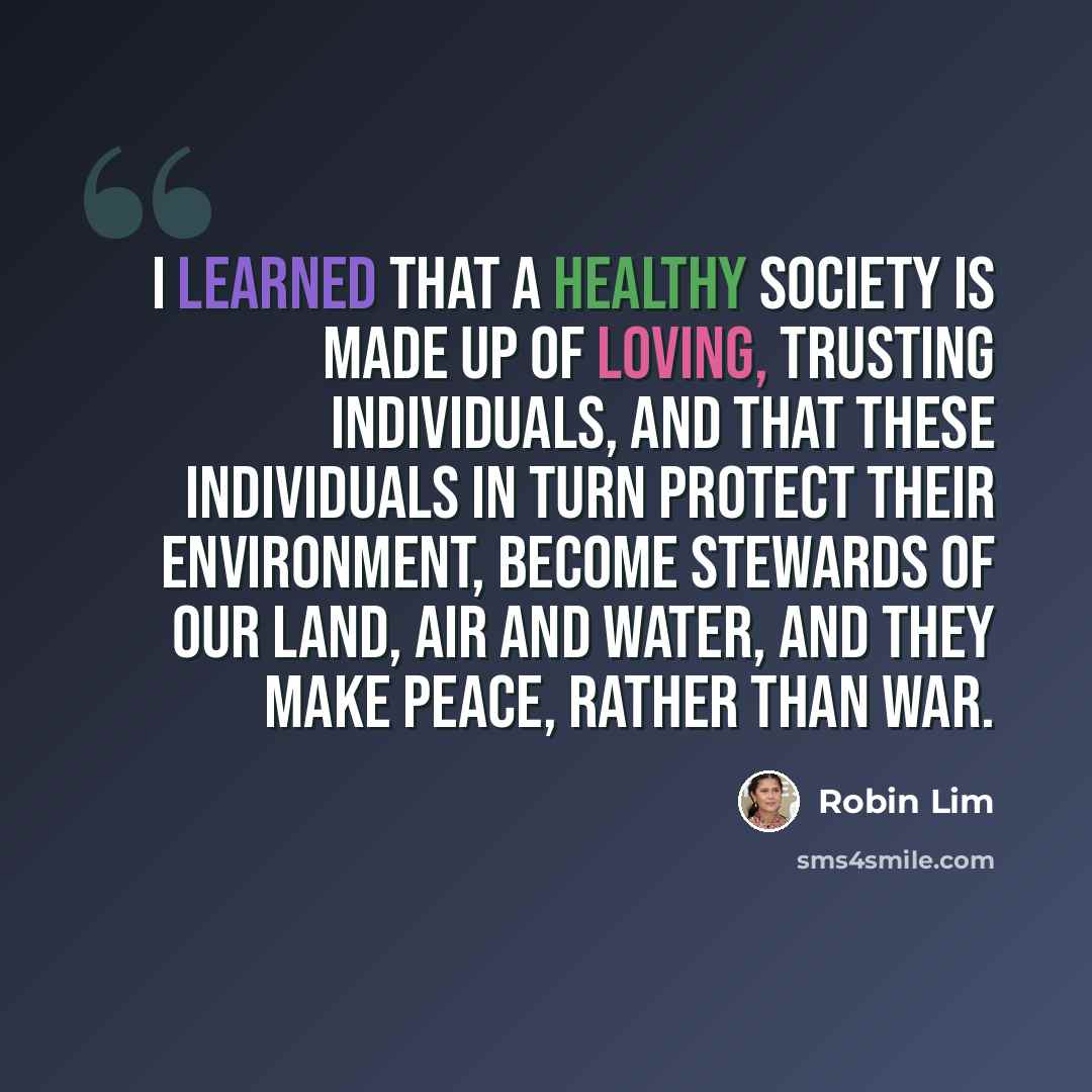 “I learned that a healthy society is made up of loving, trusting individuals, and that these individuals in turn protect their environment, become stewards of our land, air and water, and they make peace, rather than war.” quote by Robin Lim