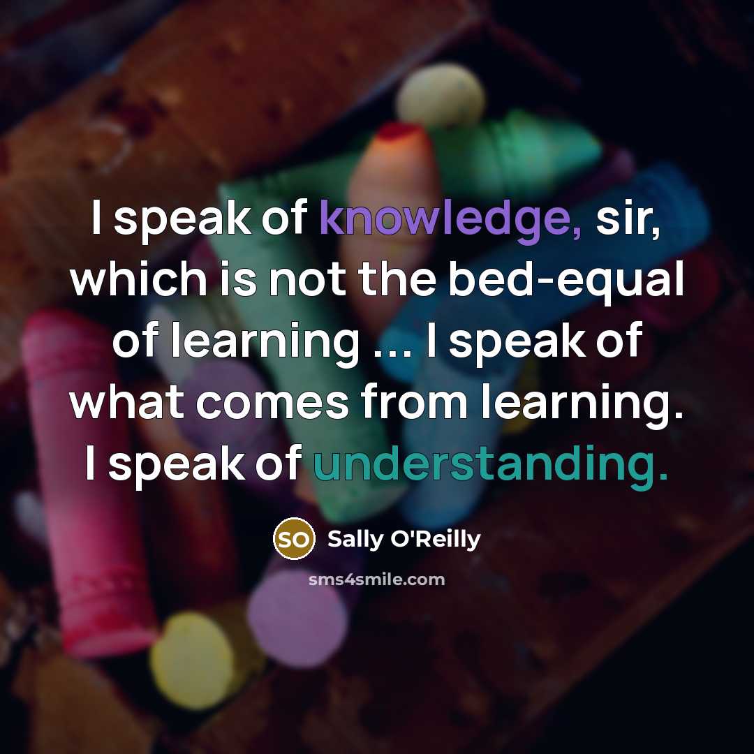 “I speak of knowledge, sir, which is not the bed-equal of learning ... I speak of what comes from learning. I speak of understanding.” quote by Sally O'Reilly