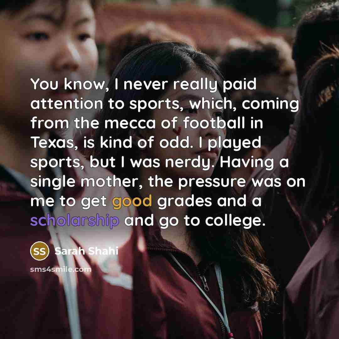 “You know, I never really paid attention to sports, which, coming from the mecca of football in Texas, is kind of odd. I played sports, but I was nerdy. Having a single mother, the pressure was on me to get good grades and a scholarship and go to college.” quote by Sarah Shahi