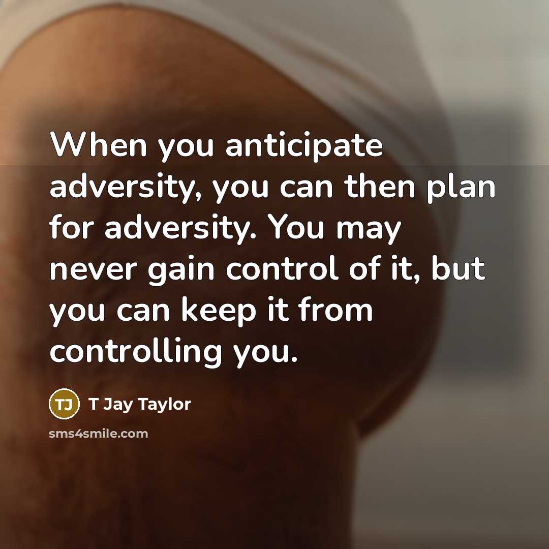 “When you anticipate adversity, you can then plan for adversity. You may never gain control of it, but you can keep it from controlling you.” quote by T Jay Taylor