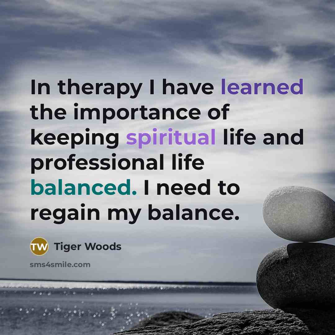 “In therapy I have learned the importance of keeping spiritual life and professional life balanced. I need to regain my balance.” quote by Tiger Woods