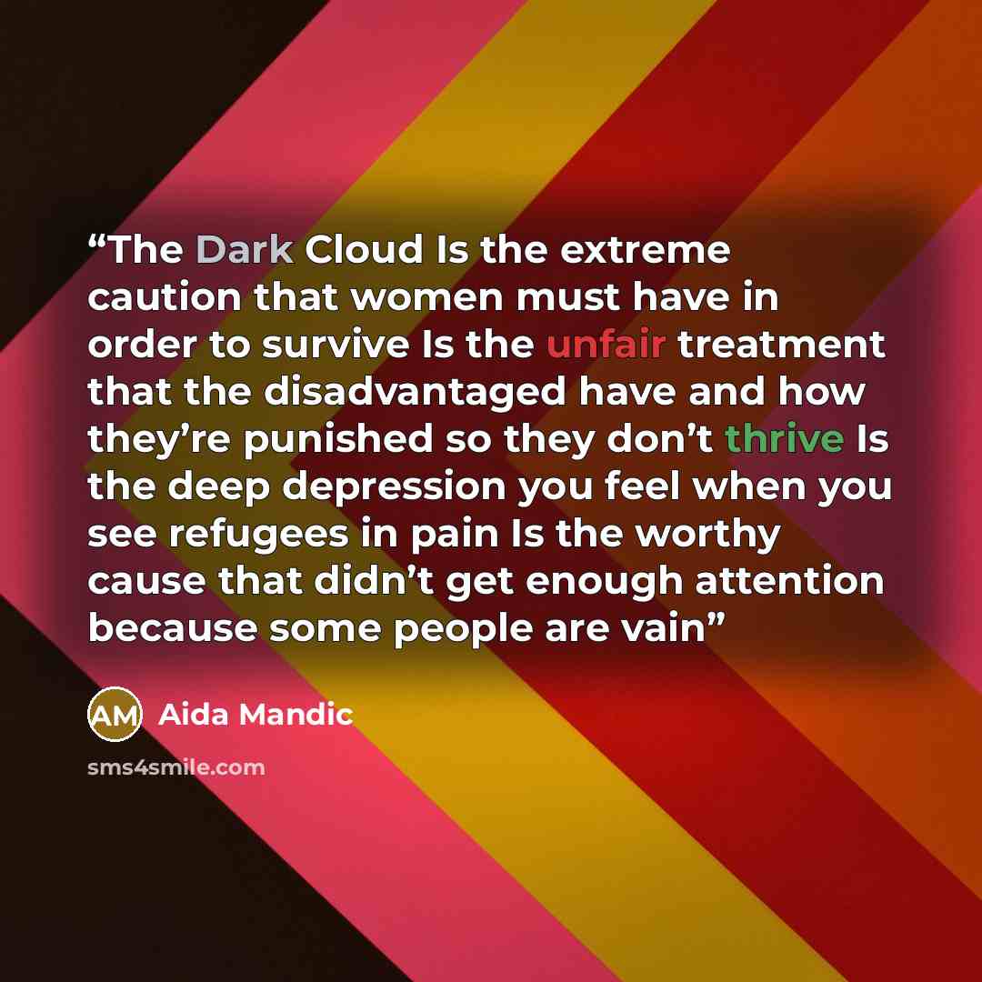 “The Dark Cloud Is the extreme caution that women must have in order to survive Is the unfair treatment that the disadvantaged have and how they’re punished so they don’t thrive Is the deep depression you feel when you see refugees in pain Is the worthy cause that didn’t get enough attention…” quote by Aida Mandic