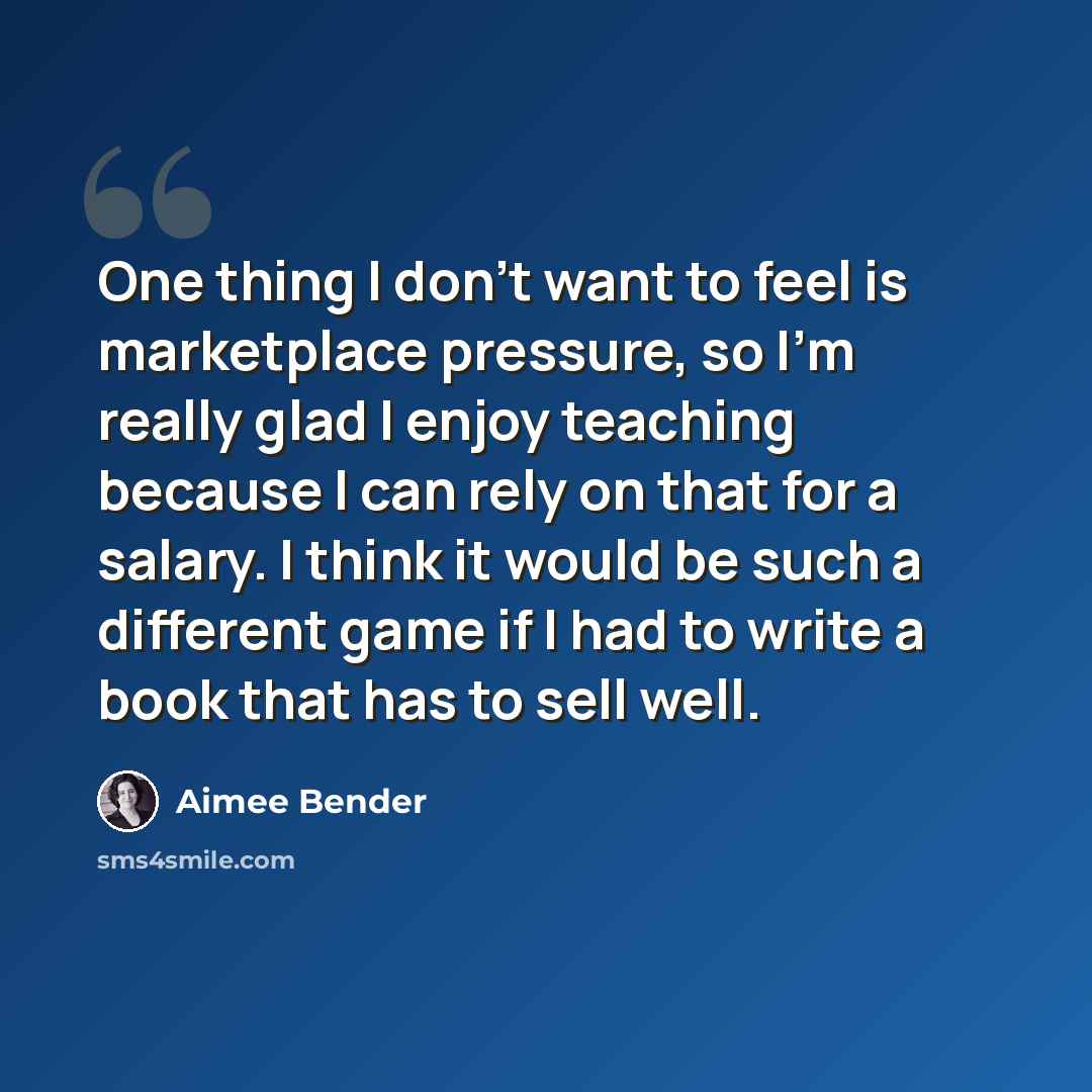 “One thing I don't want to feel is marketplace pressure, so I'm really glad I enjoy teaching because I can rely on that for a salary. I think it would be such a different game if I had to write a book that has to sell well.” quote by Aimee Bender