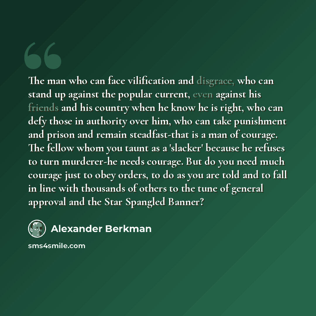 “The man who can face vilification and disgrace, who can stand up against the popular current, even against his friends and his country when he know he is right, who can defy those in authority over him, who can take punishment and prison and remain steadfast-that is a man of courage. The fellow…” quote by Alexander Berkman