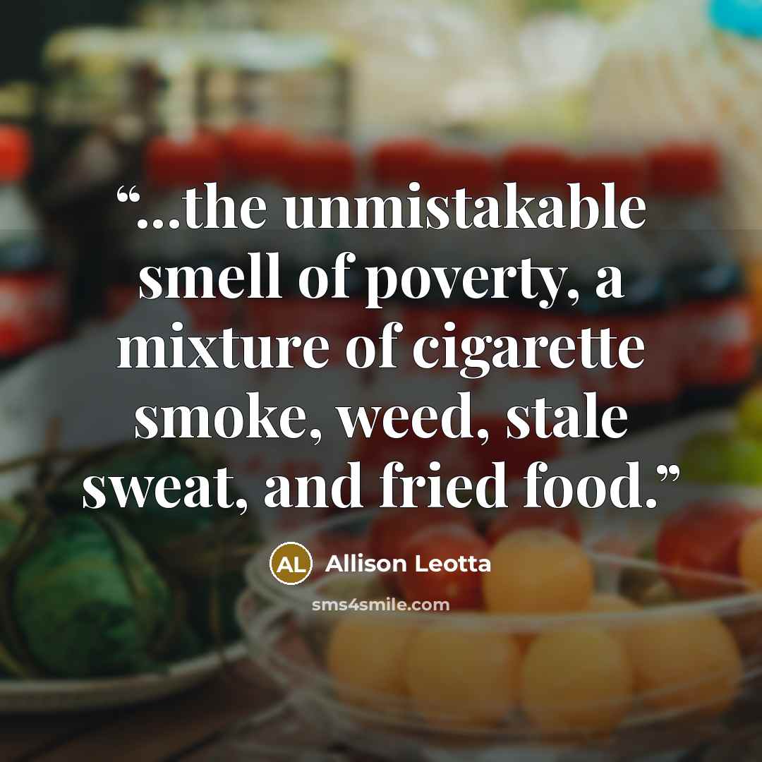 “...the unmistakable smell of poverty, a mixture of cigarette smoke, weed, stale sweat, and fried food.” quote by Allison Leotta