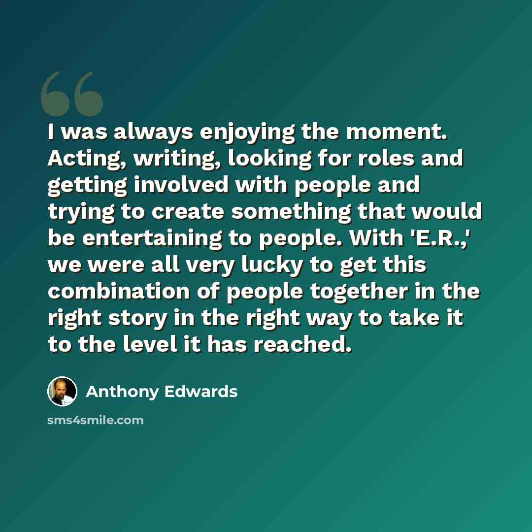 “I was always enjoying the moment. Acting, writing, looking for roles and getting involved with people and trying to create something that would be entertaining to people. With 'E.R.,' we were all very lucky to get this combination of people together in the right story in the right way to take it…” quote by Anthony Edwards