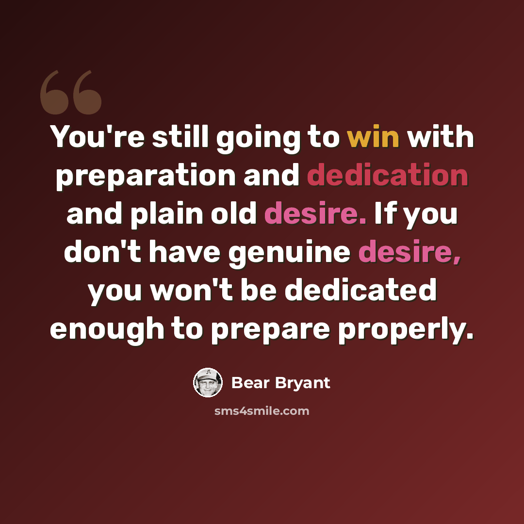 “You're still going to win with preparation and dedication and plain old desire. If you don't have genuine desire, you won't be dedicated enough to prepare properly.” quote by Bear Bryant
