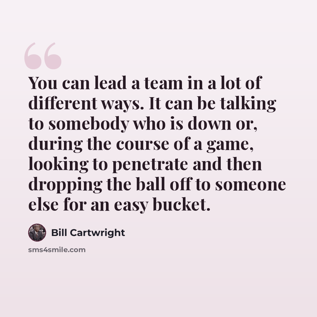 “You can lead a team in a lot of different ways. It can be talking to somebody who is down or, during the course of a game, looking to penetrate and then dropping the ball off to someone else for an easy bucket.” quote by Bill Cartwright
