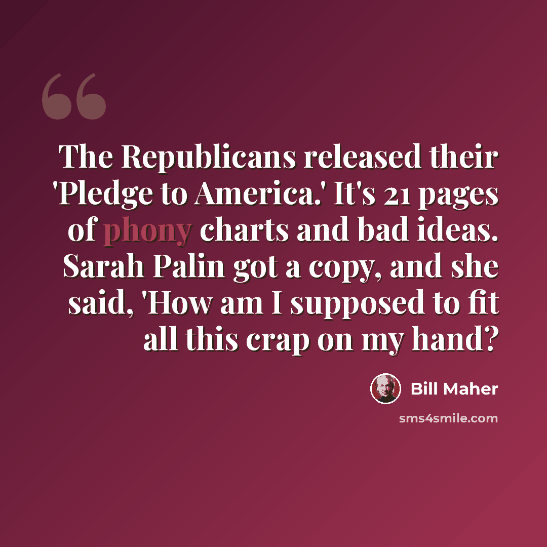 “The Republicans released their 'Pledge to America.' It's 21 pages of phony charts and bad ideas. Sarah Palin got a copy, and she said, 'How am I supposed to fit all this crap on my hand?” quote by Bill Maher