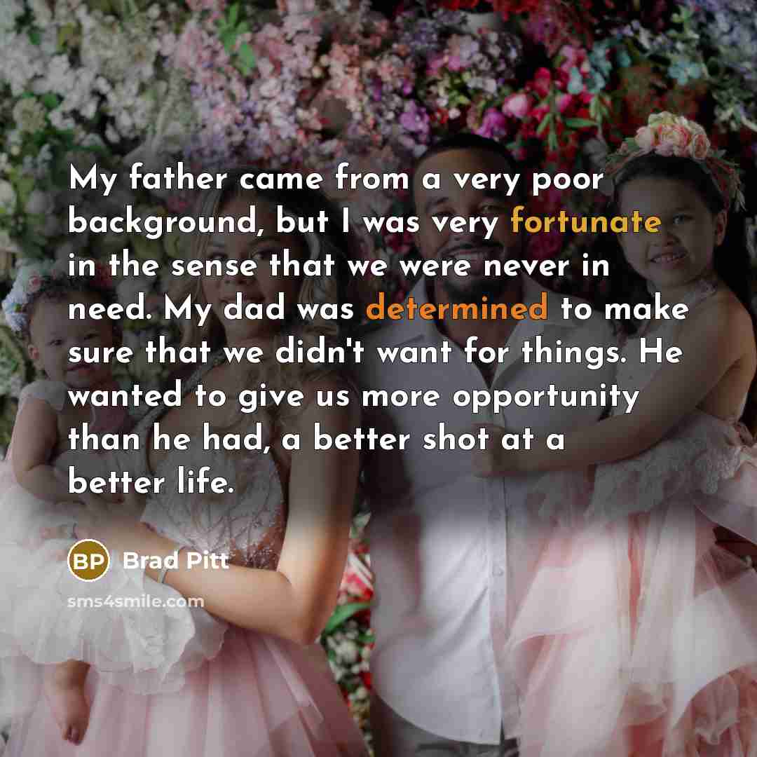 “My father came from a very poor background, but I was very fortunate in the sense that we were never in need. My dad was determined to make sure that we didn't want for things. He wanted to give us more opportunity than he had, a better shot at a better life.” quote by Brad Pitt