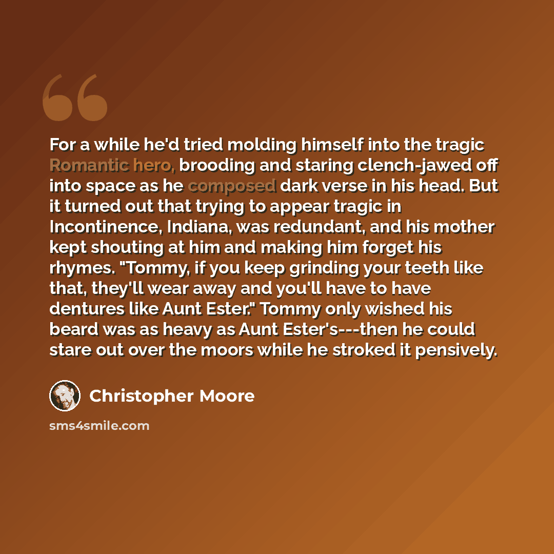 “For a while he'd tried molding himself into the tragic Romantic hero, brooding and staring clench-jawed off into space as he composed dark verse in his head. But it turned out that trying to appear tragic in Incontinence, Indiana, was redundant, and his mother kept shouting at him and making him…” quote by Christopher Moore