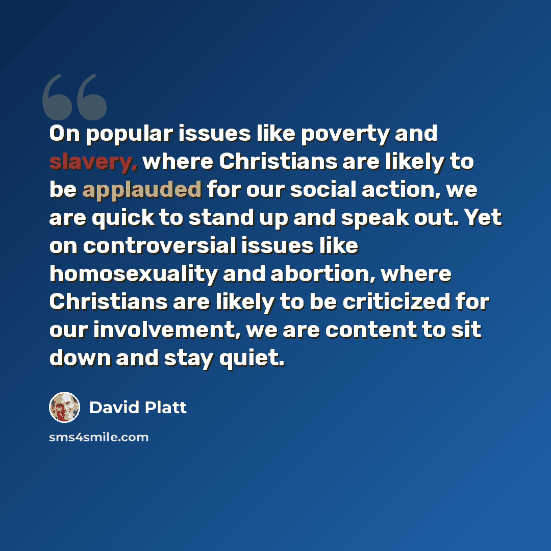 “On popular issues like poverty and slavery, where Christians are likely to be applauded for our social action, we are quick to stand up and speak out. Yet on controversial issues like homosexuality and abortion, where Christians are likely to be criticized for our involvement, we are content to…” quote by David Platt