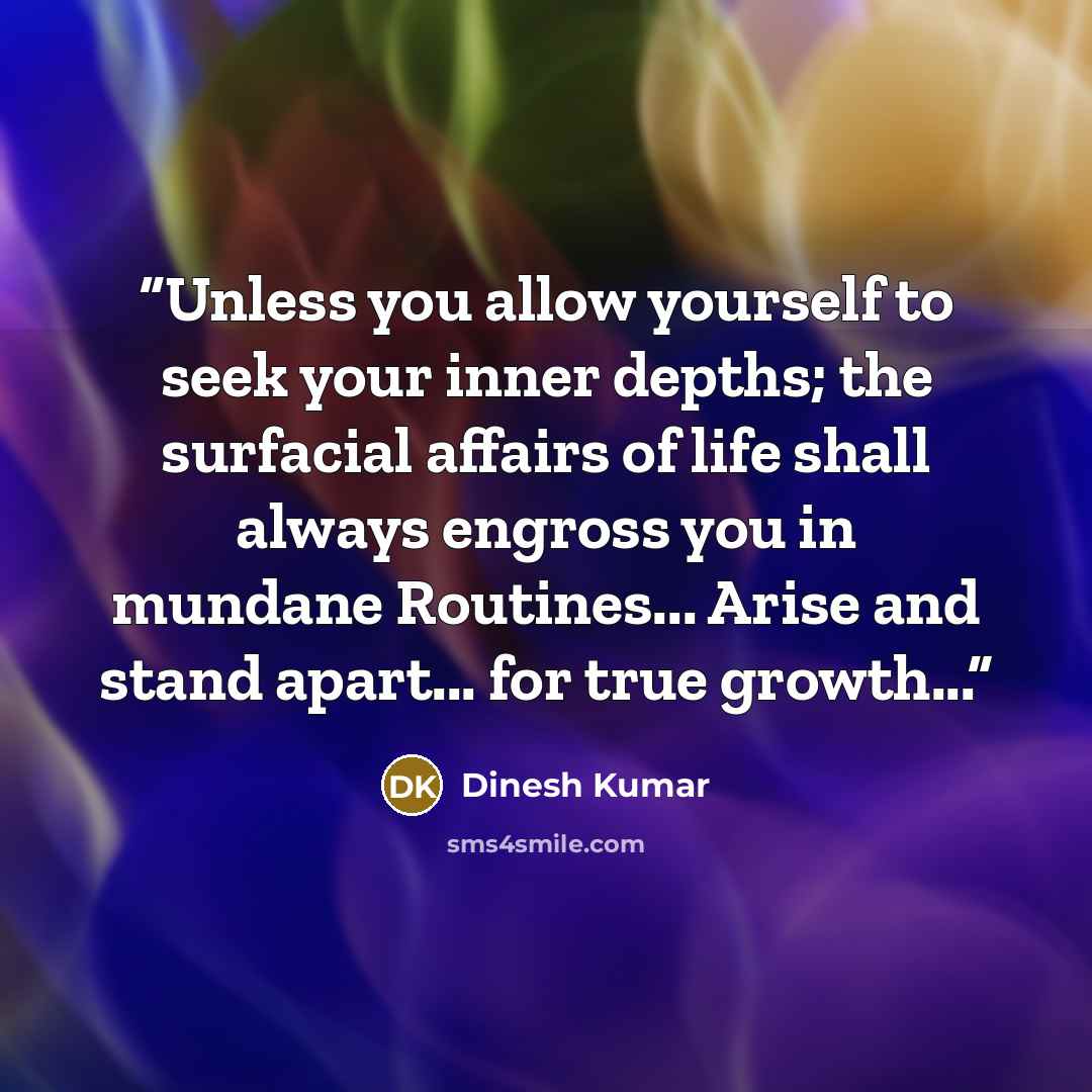 “Unless you allow yourself to seek your inner depths; the surfacial affairs of life shall always engross you in mundane Routines... Arise and stand apart... for true growth...” quote by Dinesh Kumar