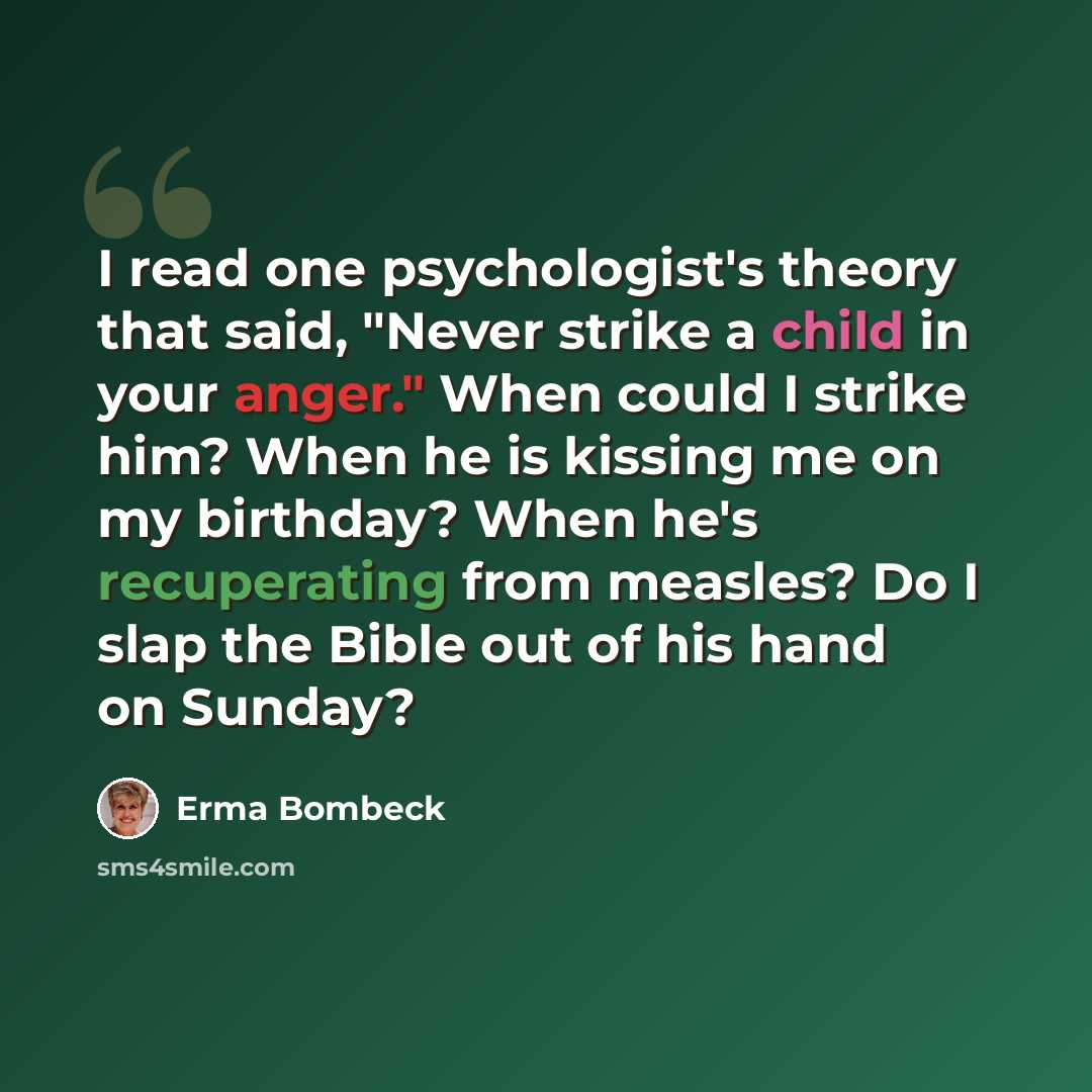 “I read one psychologist's theory that said, "Never strike a child in your anger." When could I strike him? When he is kissing me on my birthday? When he's recuperating from measles? Do I slap the Bible out of his hand on Sunday?” quote by Erma Bombeck