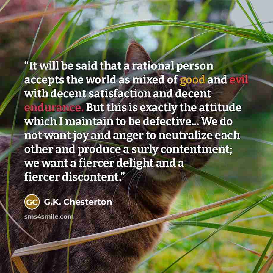 “It will be said that a rational person accepts the world as mixed of good and evil with decent satisfaction and decent endurance. But this is exactly the attitude which I maintain to be defective... We do not want joy and anger to neutralize each other and produce a surly contentment; we want a…” quote by G.K. Chesterton