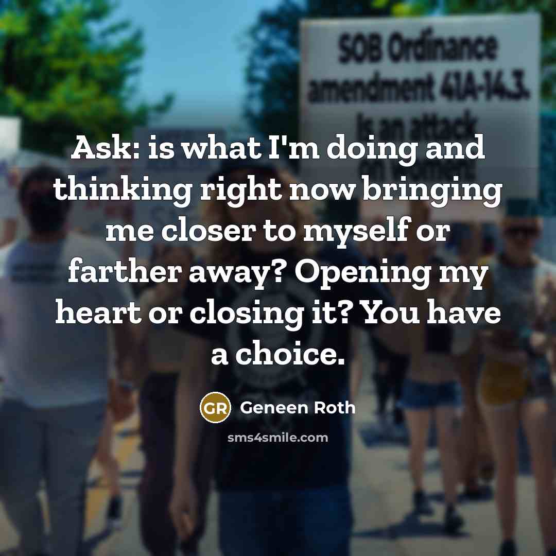 “Ask: is what I'm doing and thinking right now bringing me closer to myself or farther away? Opening my heart or closing it? You have a choice.” quote by Geneen Roth