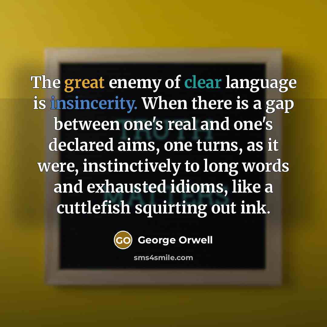 “The great enemy of clear language is insincerity. When there is a gap between one's real and one's declared aims, one turns, as it were, instinctively to long words and exhausted idioms, like a cuttlefish squirting out ink.” quote by George Orwell