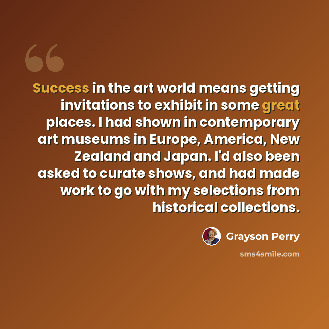 “Success in the art world means getting invitations to exhibit in some great places. I had shown in contemporary art museums in Europe, America, New Zealand and Japan. I'd also been asked to curate shows, and had made work to go with my selections from historical collections.” quote by Grayson Perry