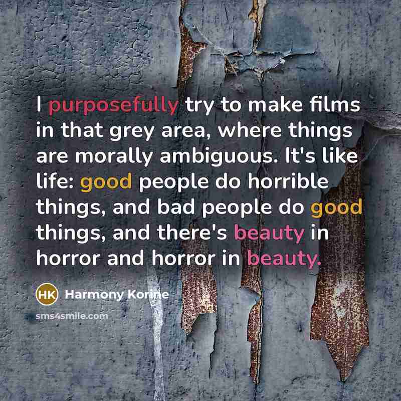 “I purposefully try to make films in that grey area, where things are morally ambiguous. It's like life: good people do horrible things, and bad people do good things, and there's beauty in horror and horror in beauty.” quote by Harmony Korine