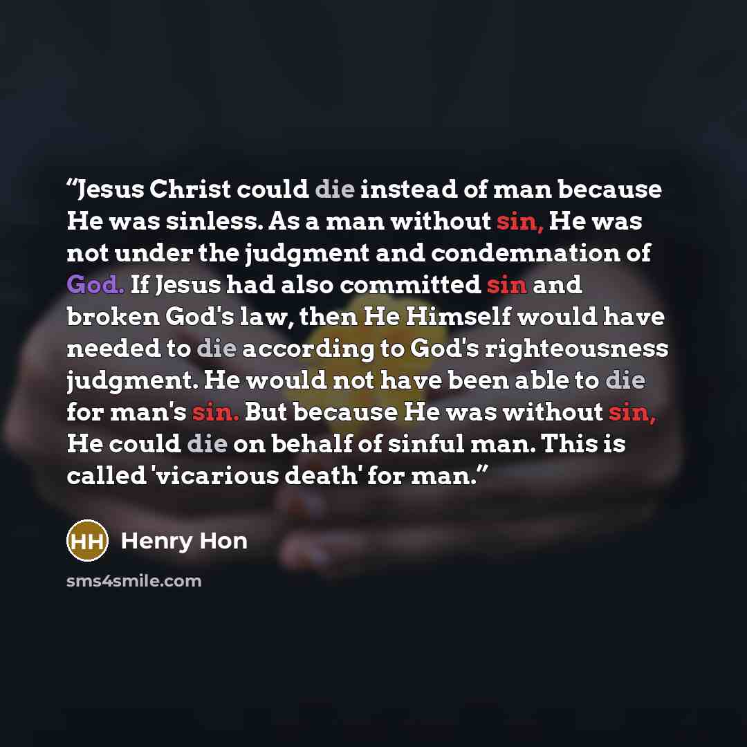 “Jesus Christ could die instead of man because He was sinless. As a man without sin, He was not under the judgment and condemnation of God. If Jesus had also committed sin and broken God's law, then He Himself would have needed to die according to God's righteousness judgment. He would not have…” quote by Henry Hon
