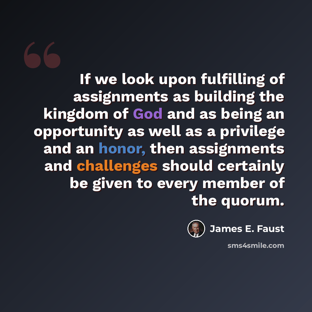 “If we look upon fulfilling of assignments as building the kingdom of God and as being an opportunity as well as a privilege and an honor, then assignments and challenges should certainly be given to every member of the quorum.” quote by James E. Faust